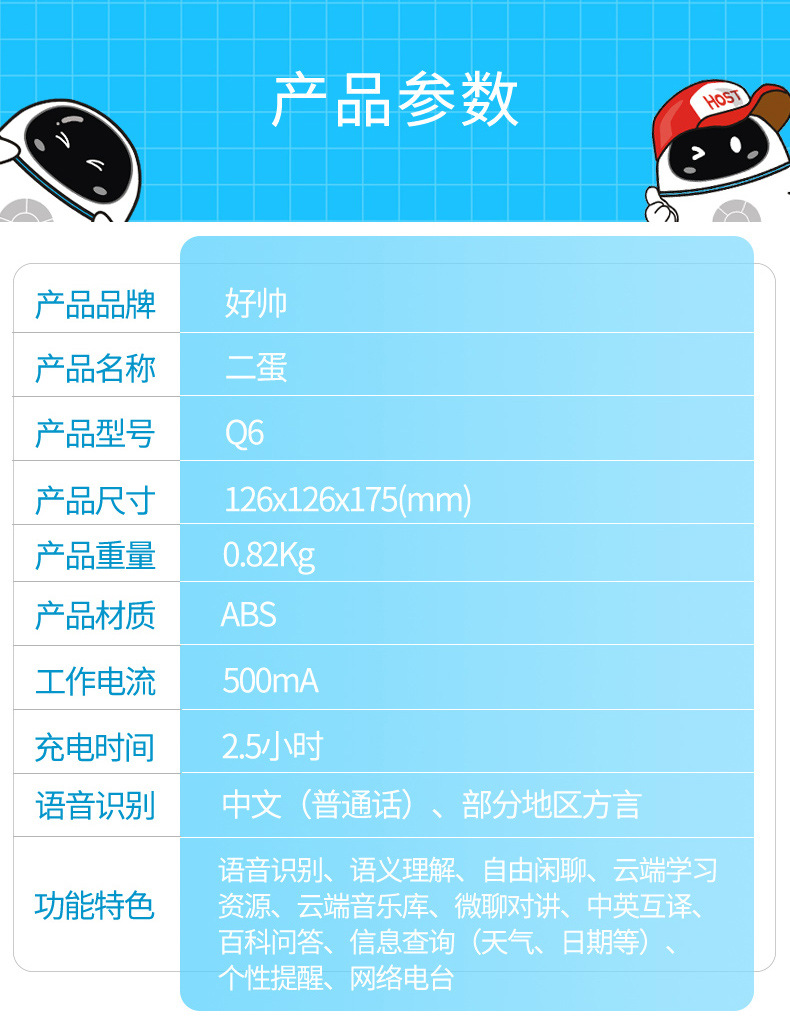 好帅二蛋机器人产品参数 产品品牌：好帅 产品名称： 二蛋 产品型号： Q6 产品尺寸：126*126*175(mm) 产品重量：0.82kg 产品材质：ABS 工作电流：500mA 充电时间：2.5小时 语音识别：中文（普通话）、部分地区方言 功能特色：语音识别、语义理解、自由闲聊、云端学习资源、云端音乐库、微聊对讲、中英互译、百科问答、信息查询（天气、日期等）、个性提醒、网络电台。